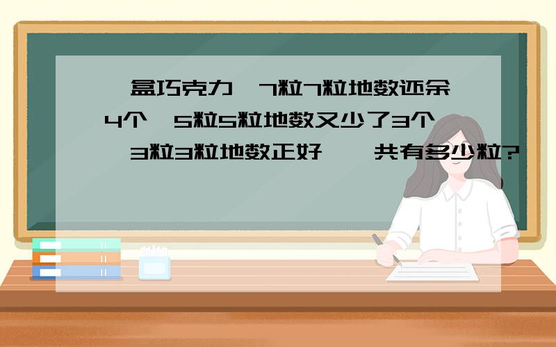 一盒巧克力,7粒7粒地数还余4个,5粒5粒地数又少了3个,3粒3粒地数正好,一共有多少粒?