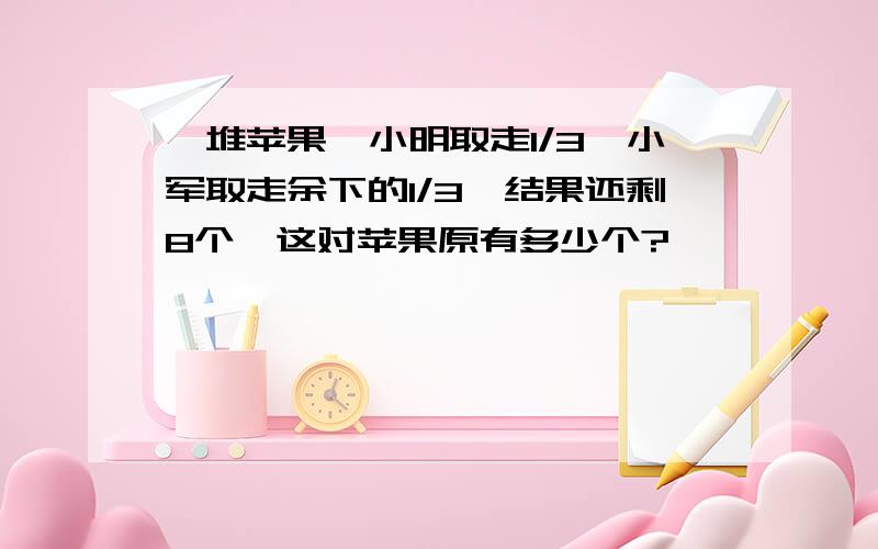 一堆苹果,小明取走1/3,小军取走余下的1/3,结果还剩8个,这对苹果原有多少个?