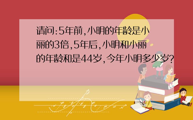 请问:5年前,小明的年龄是小丽的3倍,5年后,小明和小丽的年龄和是44岁,今年小明多少岁?