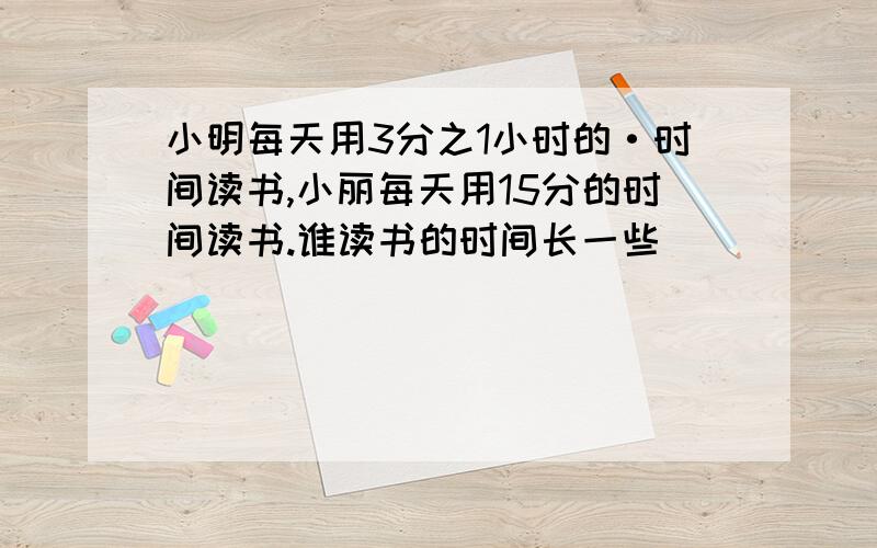 小明每天用3分之1小时的·时间读书,小丽每天用15分的时间读书.谁读书的时间长一些