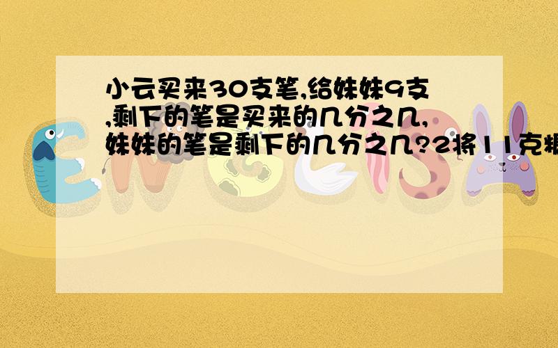 小云买来30支笔,给妹妹9支,剩下的笔是买来的几分之几,妹妹的笔是剩下的几分之几?2将11克糖溶入小云买来30支笔,给妹妹9支,剩下的笔是买来的几分之几,妹妹的笔是剩下的几分之几?2将11克糖