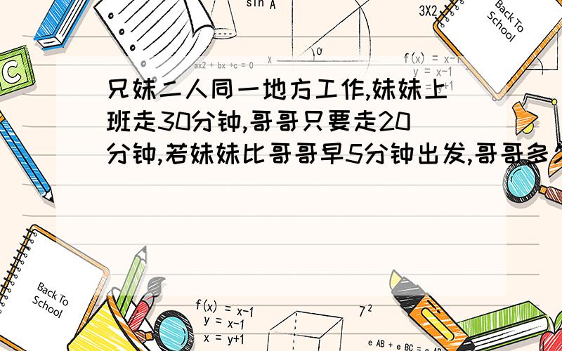 兄妹二人同一地方工作,妹妹上班走30分钟,哥哥只要走20分钟,若妹妹比哥哥早5分钟出发,哥哥多久追上妹妹快】、、