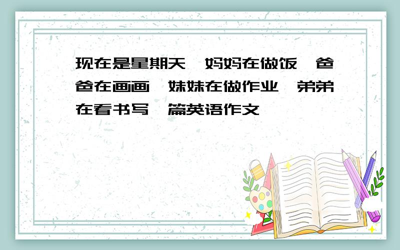 现在是星期天、妈妈在做饭、爸爸在画画、妹妹在做作业、弟弟在看书写一篇英语作文