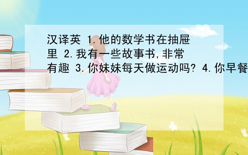 汉译英 1.他的数学书在抽屉里 2.我有一些故事书,非常有趣 3.你妹妹每天做运动吗? 4.你早餐吃什么 5.把...汉译英1.他的数学书在抽屉里2.我有一些故事书,非常有趣3.你妹妹每天做运动吗?4.你早