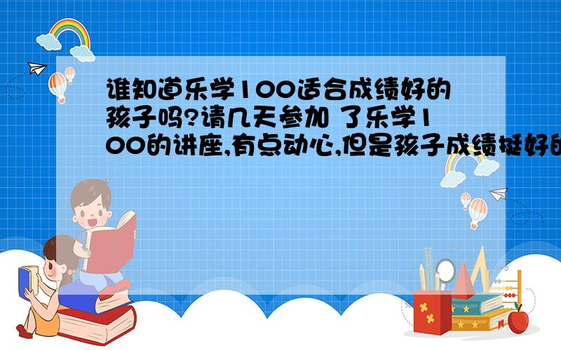 谁知道乐学100适合成绩好的孩子吗?请几天参加 了乐学100的讲座,有点动心,但是孩子成绩挺好的,想问问用过的乐学100适合成绩好的孩子吗?