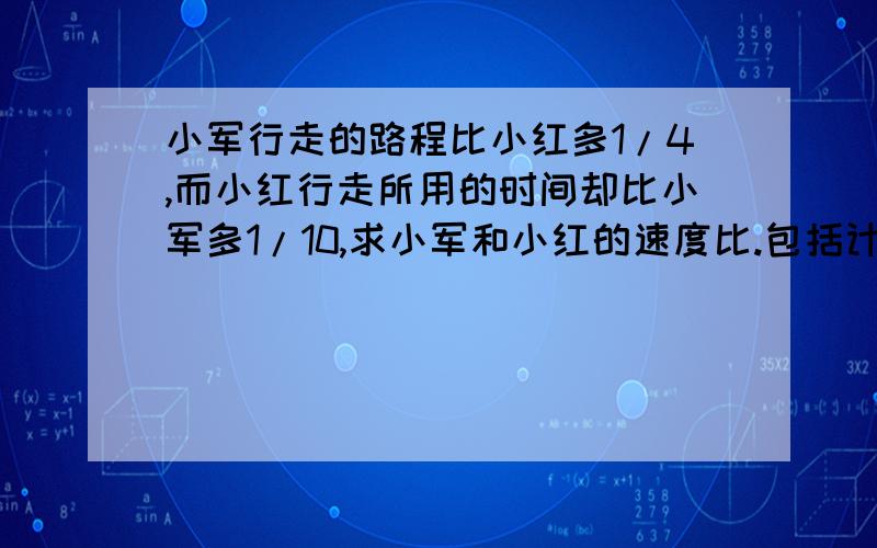 小军行走的路程比小红多1/4,而小红行走所用的时间却比小军多1/10,求小军和小红的速度比.包括计算过程