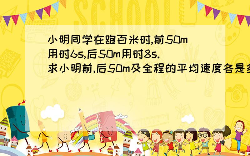 小明同学在跑百米时,前50m用时6s,后50m用时8s.求小明前,后50m及全程的平均速度各是多少?