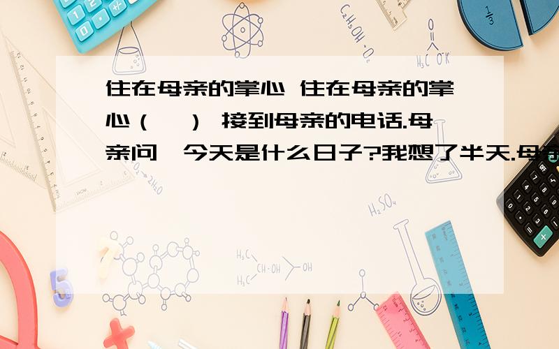 住在母亲的掌心 住在母亲的掌心（一） 接到母亲的电话.母亲问,今天是什么日子?我想了半天.母亲说,今天是你的生日啊.三十几年了,母亲不怎么看日历,儿子的生日却一次不落地记得.小时,日