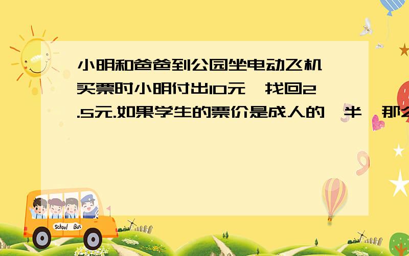 小明和爸爸到公园坐电动飞机,买票时小明付出10元,找回2.5元.如果学生的票价是成人的一半,那么学生票价和成人票价各是多少元?求算式