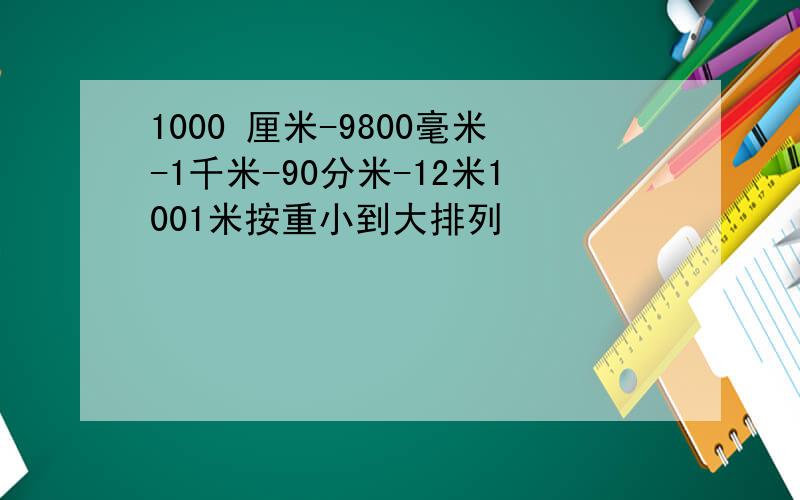 1000 厘米-9800毫米-1千米-90分米-12米1001米按重小到大排列