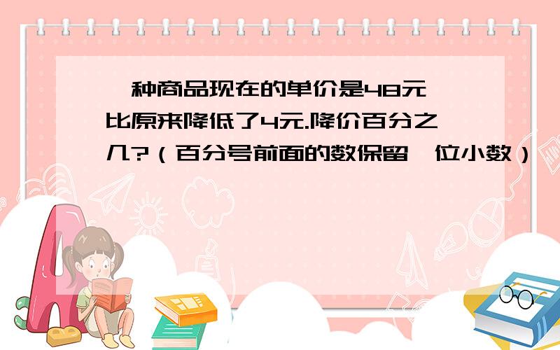 一种商品现在的单价是48元,比原来降低了4元.降价百分之几?（百分号前面的数保留一位小数）