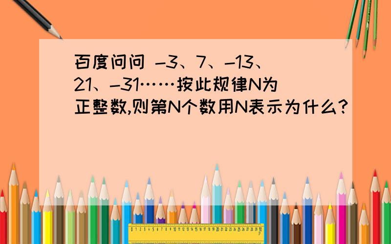 百度问问 -3、7、-13、21、-31……按此规律N为正整数,则第N个数用N表示为什么?