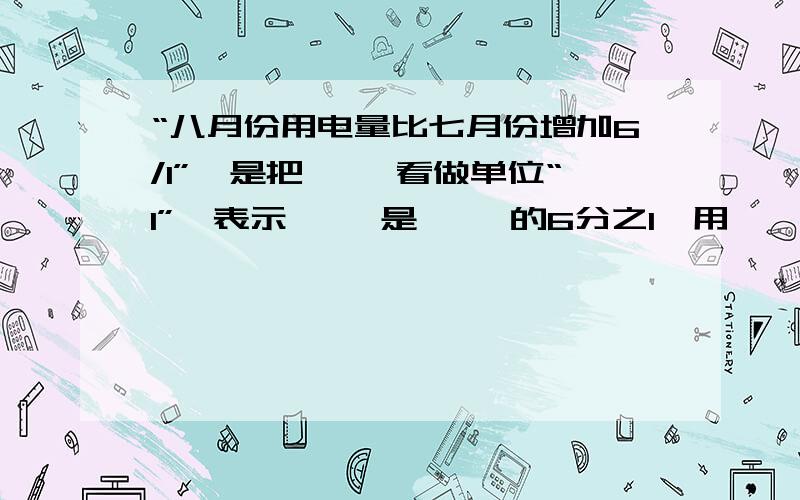 “八月份用电量比七月份增加6/1”,是把【 】看做单位“1”,表示【 】是【 】的6分之1,用【】*【】=【】