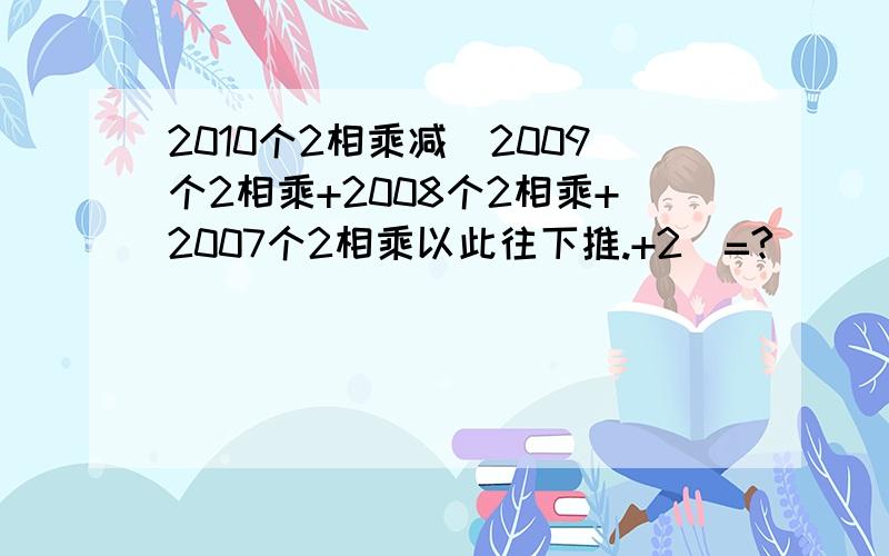 2010个2相乘减(2009个2相乘+2008个2相乘+2007个2相乘以此往下推.+2)=?