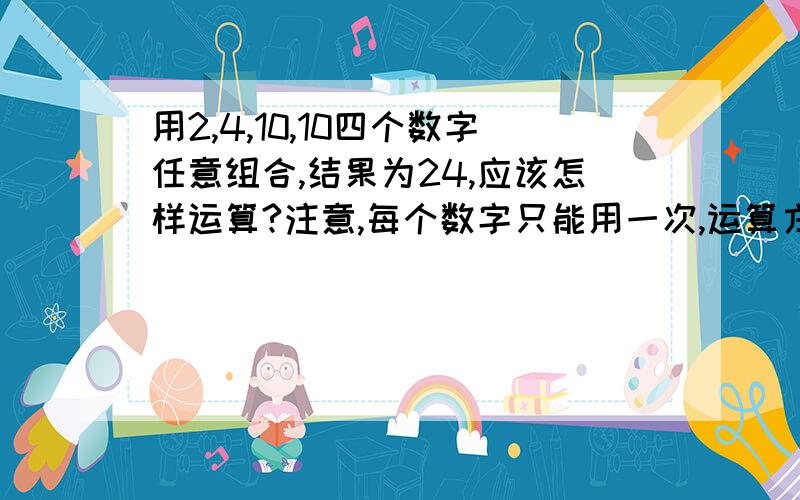 用2,4,10,10四个数字任意组合,结果为24,应该怎样运算?注意,每个数字只能用一次,运算方式任意.