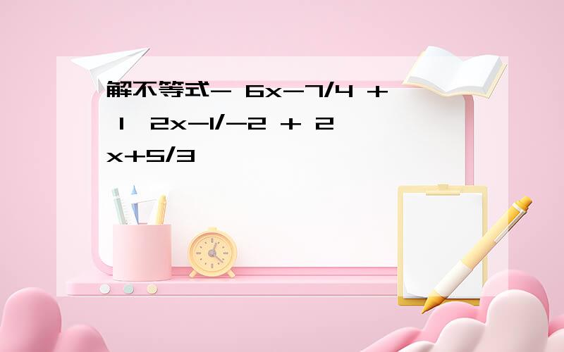 解不等式- 6x-7/4 + 1≥2x-1/-2 + 2x+5/3