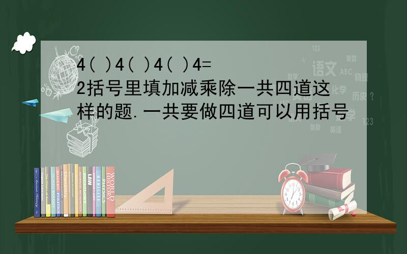 4( )4( )4( )4=2括号里填加减乘除一共四道这样的题.一共要做四道可以用括号