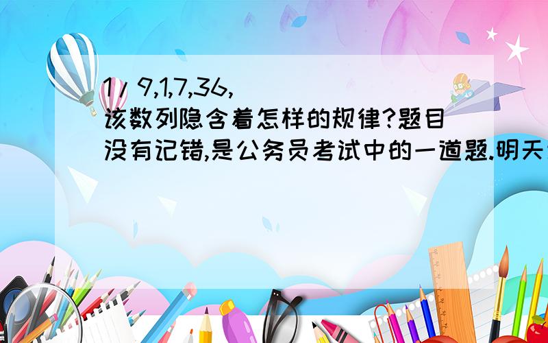 1/9,1,7,36,（ ）该数列隐含着怎样的规律?题目没有记错,是公务员考试中的一道题.明天该不会考这样的题吧!