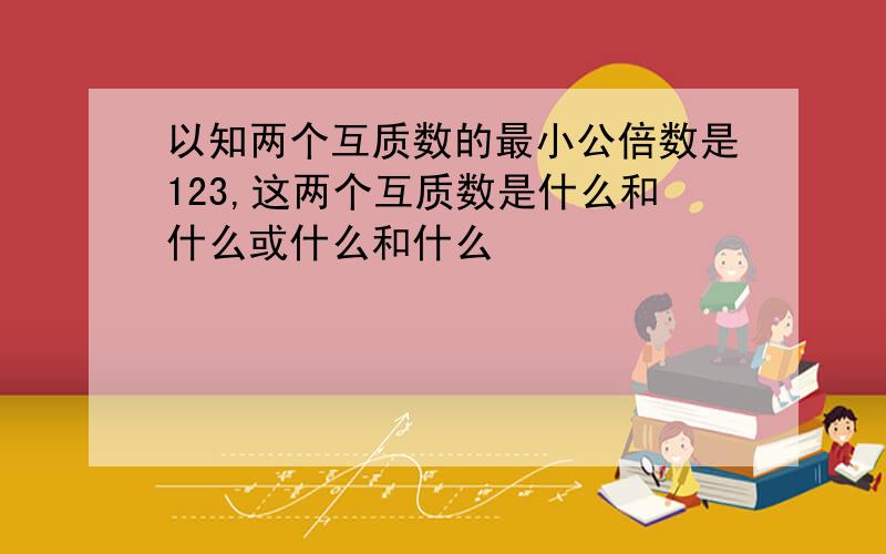 以知两个互质数的最小公倍数是123,这两个互质数是什么和什么或什么和什么