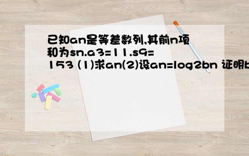 已知an是等差数列,其前n项和为sn.a3=11.s9=153 (1)求an(2)设an=log2bn 证明bn是等比数列,并求其前n项和