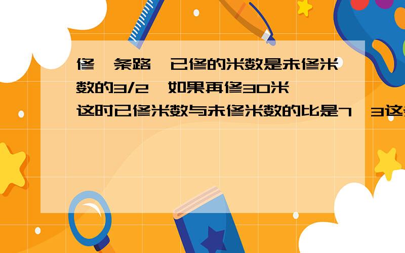 修一条路,已修的米数是未修米数的3/2,如果再修30米,这时已修米数与未修米数的比是7∶3这条路长多少米