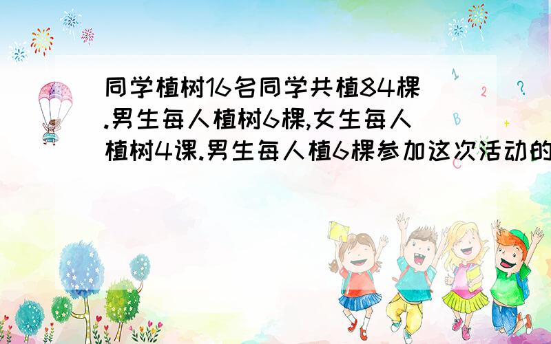 同学植树16名同学共植84棵.男生每人植树6棵,女生每人植树4课.男生每人植6棵参加这次活动的男 女各多少