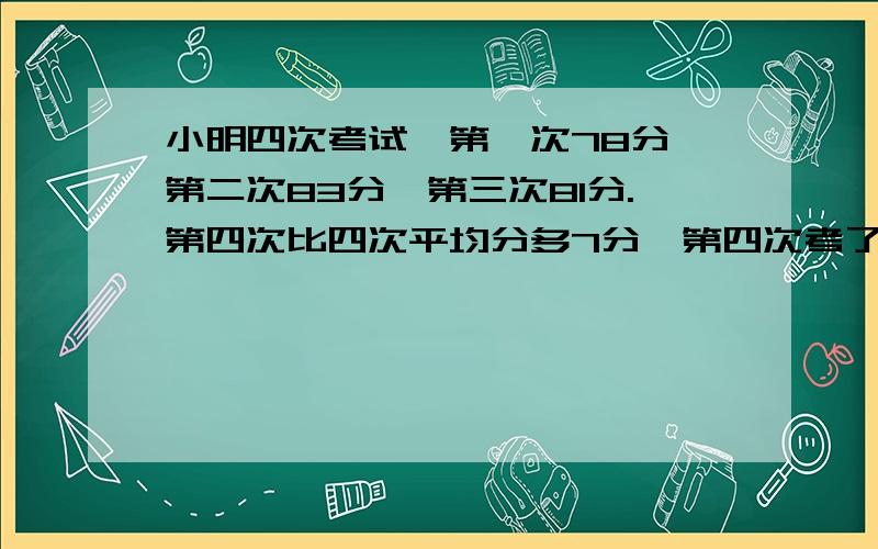 小明四次考试,第一次78分,第二次83分,第三次81分.第四次比四次平均分多7分,第四次考了几分?