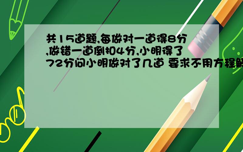 共15道题,每做对一道得8分,做错一道倒扣4分,小明得了72分问小明做对了几道 要求不用方程解