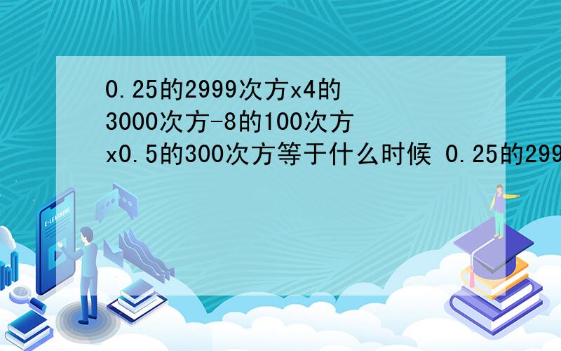 0.25的2999次方x4的3000次方-8的100次方x0.5的300次方等于什么时候 0.25的2999次方x4的3000次方-8的100次方x0.5的300次方等于什么时候