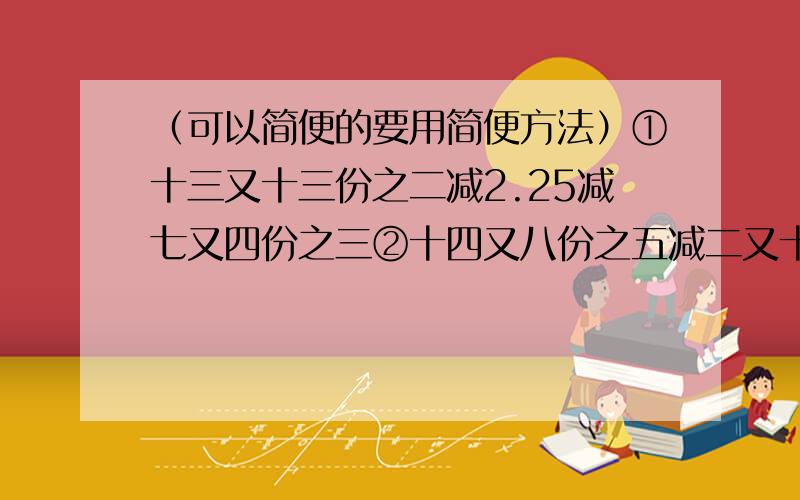 （可以简便的要用简便方法）①十三又十三份之二减2.25减七又四份之三②十四又八份之五减二又十一份之七减一又十一份之四③五又七份之三*0.5/五又七份之三*0.5④八又二十三份之十七+五