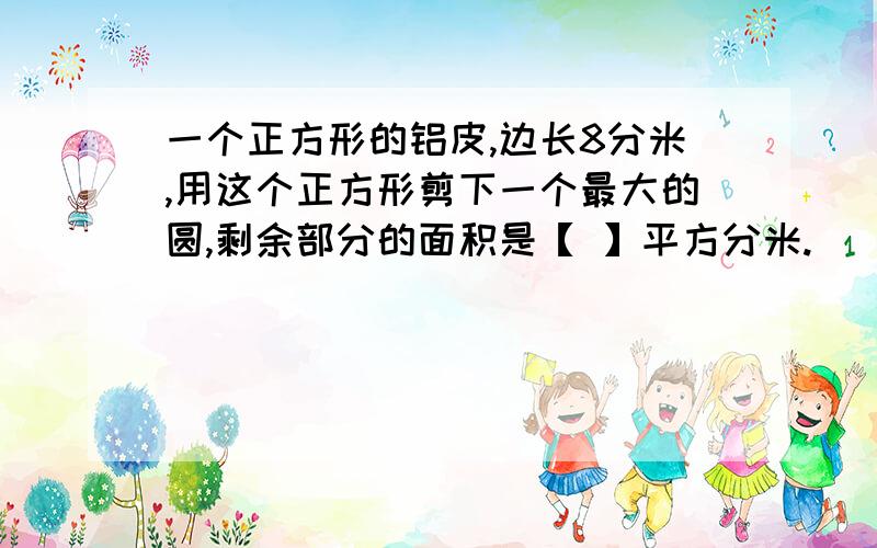 一个正方形的铝皮,边长8分米,用这个正方形剪下一个最大的圆,剩余部分的面积是【 】平方分米.