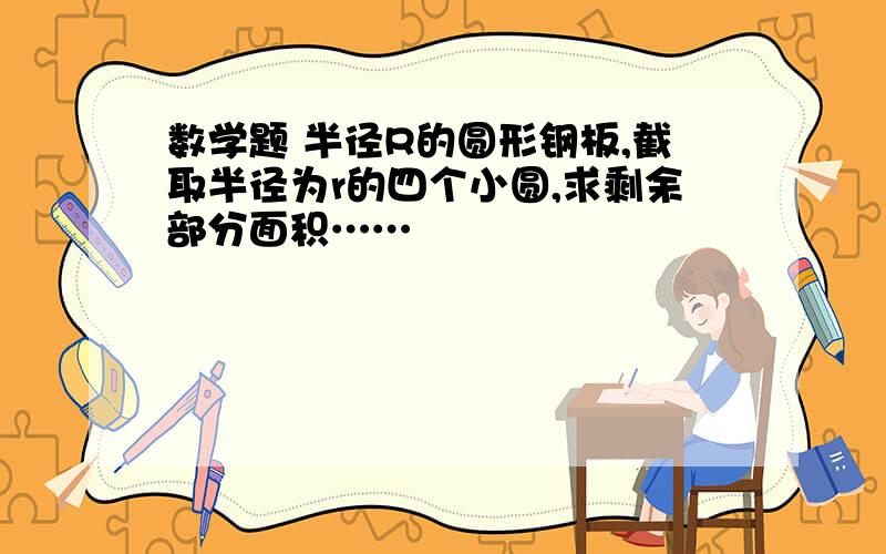 数学题 半径R的圆形钢板,截取半径为r的四个小圆,求剩余部分面积……