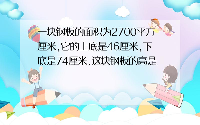 一块钢板的面积为2700平方厘米,它的上底是46厘米,下底是74厘米.这块钢板的高是