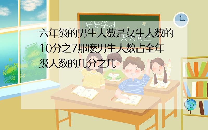 六年级的男生人数是女生人数的10分之7那麽男生人数占全年级人数的几分之几