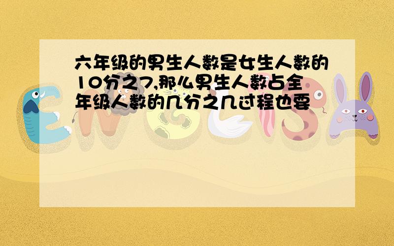 六年级的男生人数是女生人数的10分之7,那么男生人数占全年级人数的几分之几过程也要