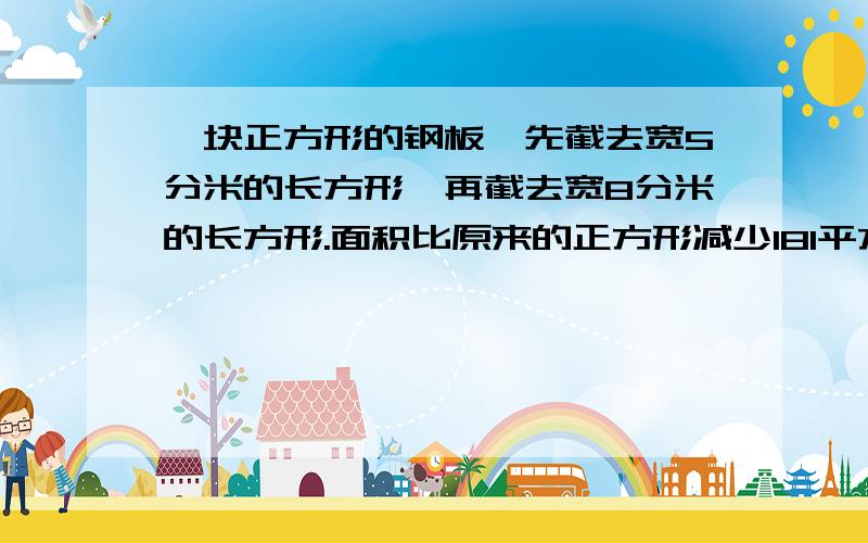 一块正方形的钢板,先截去宽5分米的长方形,再截去宽8分米的长方形.面积比原来的正方形减少181平方分米原来正方形多少面积不要方程,要算式.