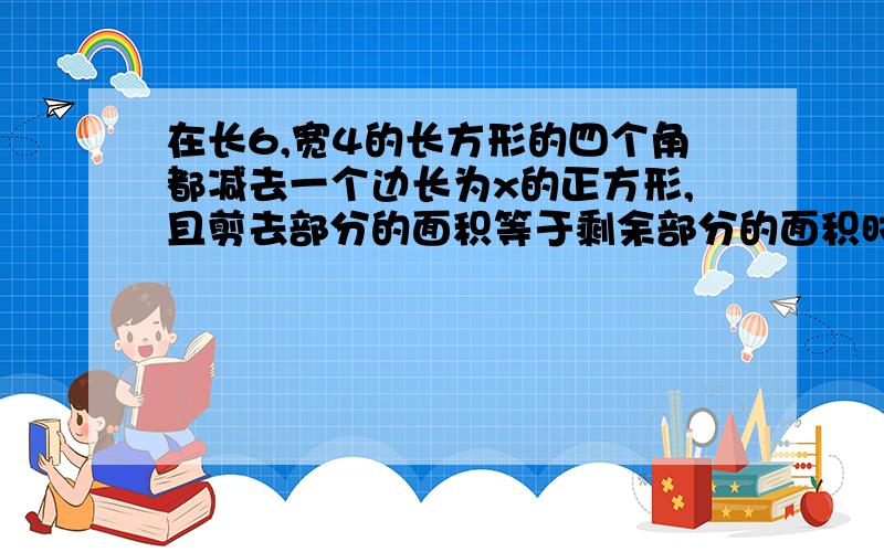 在长6,宽4的长方形的四个角都减去一个边长为x的正方形,且剪去部分的面积等于剩余部分的面积时求正方形的边长