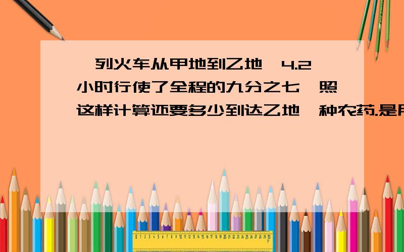 一列火车从甲地到乙地,4.2小时行使了全程的九分之七,照这样计算还要多少到达乙地一种农药.是用药液和水按照1:3000的比例配制成的,要配这种农药120.04KG,需要药液和水各是多少