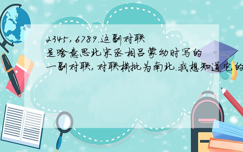 2345,6789.这副对联是啥意思北宋丞相吕蒙幼时写的一副对联,对联横批为南北.我想知道它的意思.嗯急呀.家教可是很小气的,再说我想咱大大滴中国仗义的人还是很多地.