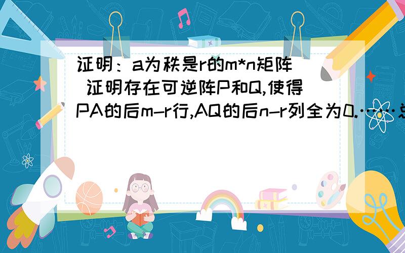 证明：a为秩是r的m*n矩阵 证明存在可逆阵P和Q,使得PA的后m-r行,AQ的后n-r列全为0.……总是感觉线性代数抓不着头绪……现在学矩阵那章对这种证明题苦手啊……有好心人稍微指点一下么……