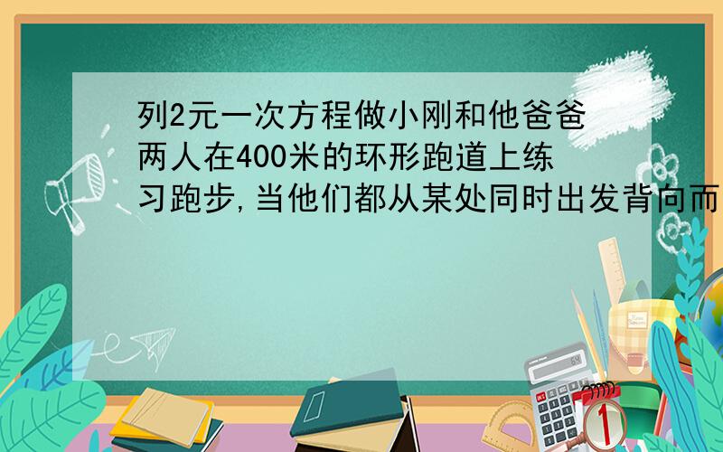 列2元一次方程做小刚和他爸爸两人在400米的环形跑道上练习跑步,当他们都从某处同时出发背向而行时每30秒相遇一次,同向而行时,每4分钟相遇一次,已知爸爸的速度比小刚快,那么他们父子的