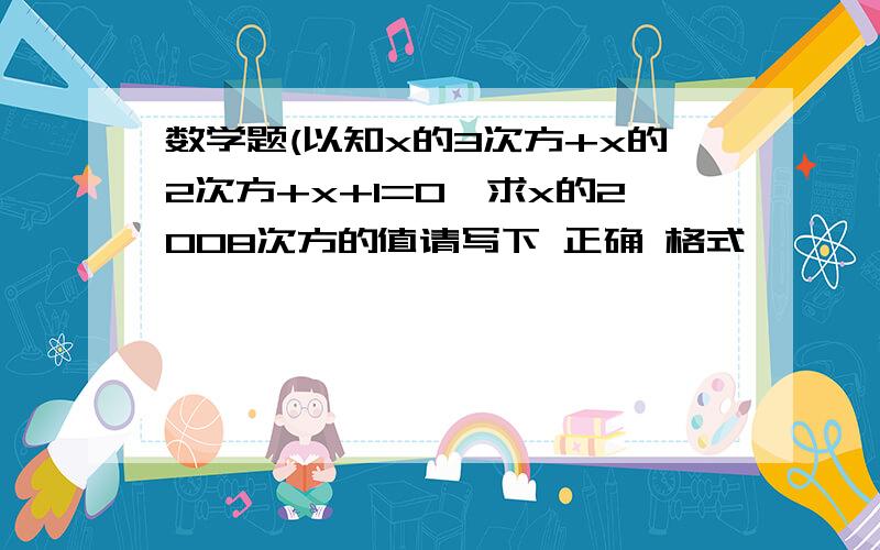 数学题(以知x的3次方+x的2次方+x+1=0,求x的2008次方的值请写下 正确 格式