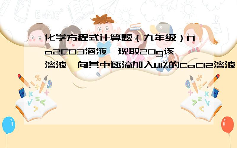 化学方程式计算题（九年级）Na2CO3溶液,现取20g该溶液,向其中逐滴加入1.11%的CaCl2溶液,溶液质量为100g时,沉淀的东西（CaCO3）将不增加.求该溶液中Na2CO3的质量分数.我得出的化学式：Na2CO3+CaCl2= C