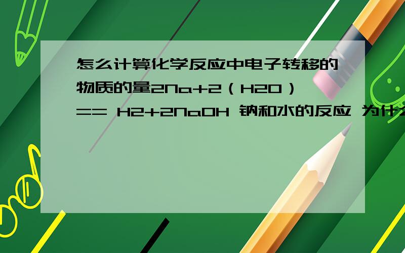 怎么计算化学反应中电子转移的物质的量2Na+2（H20）== H2+2NaOH 钠和水的反应 为什么2.3g钠与足量水反应 钠失去的电子数是0.1mol 而不是0.2mol那么如果问转移的电子数 那就是0.2mol么？和它反应的