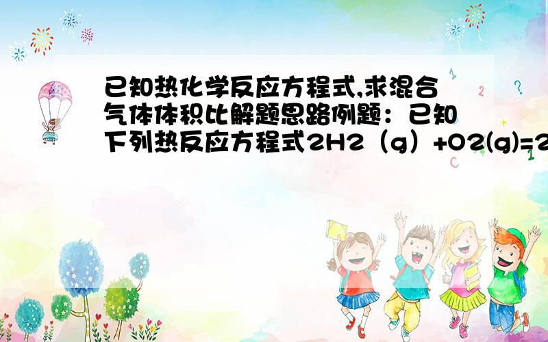 已知热化学反应方程式,求混合气体体积比解题思路例题：已知下列热反应方程式2H2（g）+O2(g)=2H2O H=-571.6KJ/MOLC3H8(g)+5O2(g)=3CO2(g)+4H2O(l) H=-2220KJ/MOL实验测的5mol氢气和丙烷混合气体完全燃烧时放热