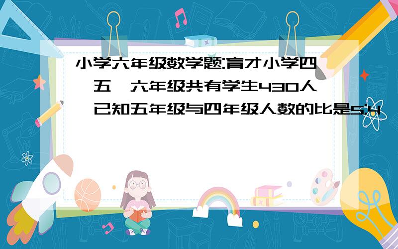 小学六年级数学题:育才小学四,五,六年级共有学生430人,已知五年级与四年级人数的比是5:4,六年级人数是五年级的16/15.六年级比四年级多多少人?请各位用小学知识解题,谢谢了