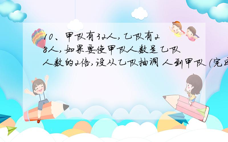 10、甲队有32人,乙队有28人,如果要使甲队人数是乙队人数的2倍,设从乙队抽调 人到甲队.（完成下表的填空） 原来人数 调动人数 现有人数甲队乙队相等关系