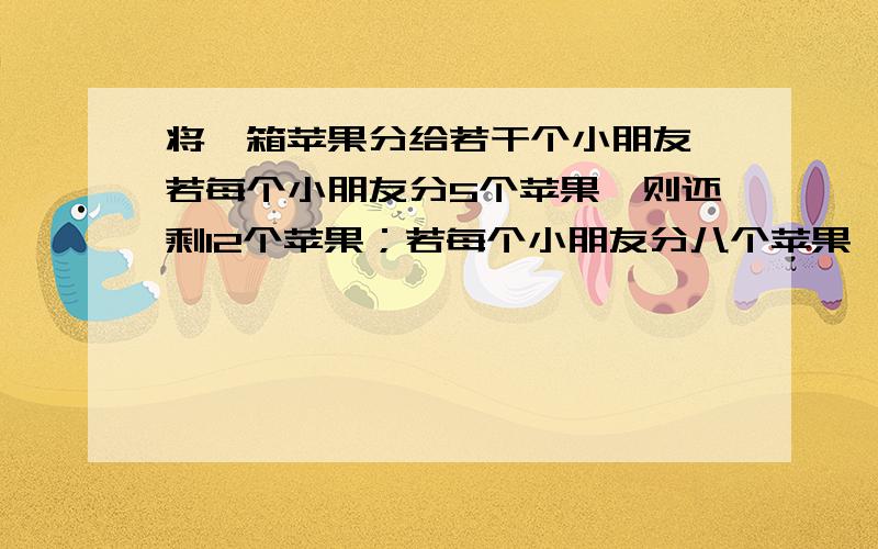 将一箱苹果分给若干个小朋友,若每个小朋友分5个苹果,则还剩12个苹果；若每个小朋友分八个苹果,则有一个小朋友比别人少3个苹果,请一箱苹果的个数与小朋友的个数?