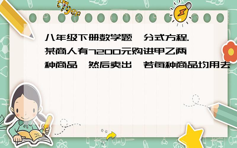 八年级下册数学题、分式方程.某商人有7200元购进甲乙两种商品,然后卖出,若每种商品均用去一半的钱,则以工科购进750件；若用三分之二的钱买甲种商品,其余的买乙种商品,则要少购进50件.卖