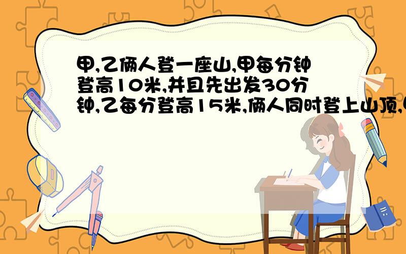 甲,乙俩人登一座山,甲每分钟登高10米,并且先出发30分钟,乙每分登高15米,俩人同时登上山顶,甲用多少时间登山?这座山有多高?